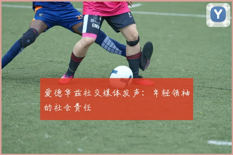 爱德华兹社交媒体发声：年轻领袖的社会责任