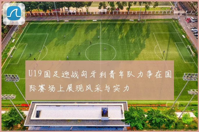 U19国足迎战匈牙利青年队力争在国际赛场上展现风采与实力