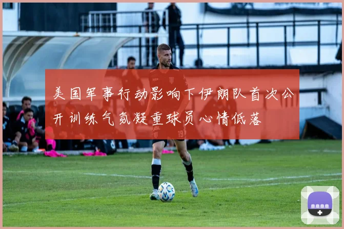 美国军事行动影响下伊朗队首次公开训练气氛凝重球员心情低落