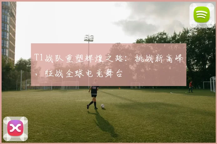 T1战队重塑辉煌之路：挑战新高峰，征战全球电竞舞台