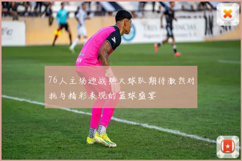 76人主场迎战热火球队期待激烈对抗与精彩表现的篮球盛宴