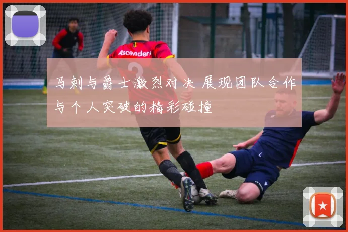 马刺与爵士激烈对决 展现团队合作与个人突破的精彩碰撞