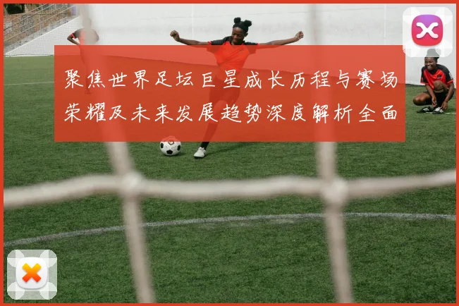 聚焦世界足坛巨星成长历程与赛场荣耀及未来发展趋势深度解析全面