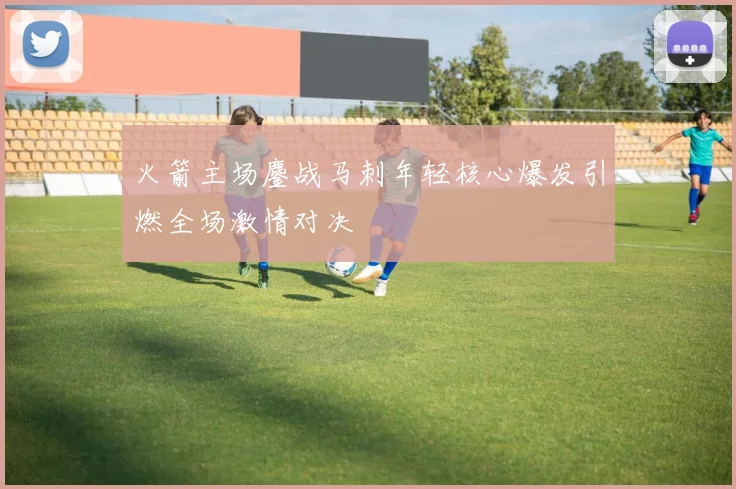 火箭主场鏖战马刺年轻核心爆发引燃全场激情对决