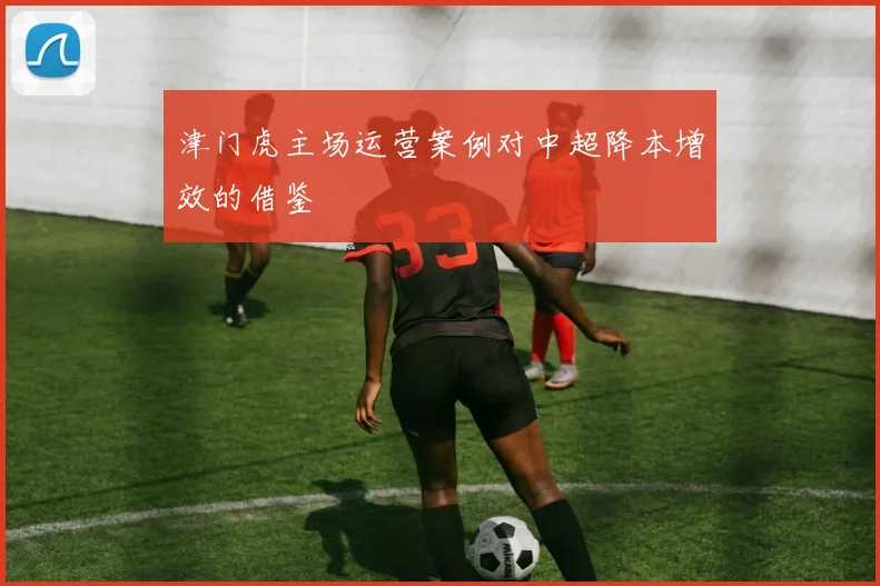 津门虎主场运营案例对中超降本增效的借鉴