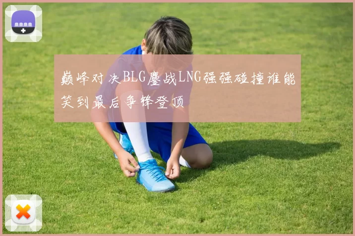 巅峰对决BLG鏖战LNG强强碰撞谁能笑到最后争锋登顶