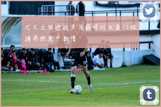 尤文主场迎战罗马巅峰对决豪门碰撞再燃意甲激情