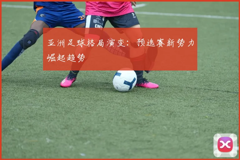 亚洲足球格局演变：预选赛新势力崛起趋势