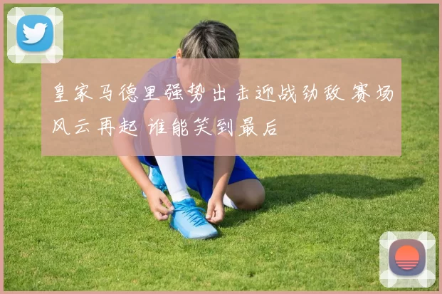 皇家马德里强势出击迎战劲敌 赛场风云再起 谁能笑到最后