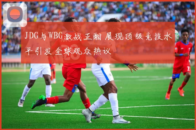 JDG与WBG激战正酣 展现顶级竞技水平引发全球观众热议