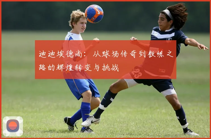 迪迪埃德尚：从球场传奇到教练之路的辉煌转变与挑战