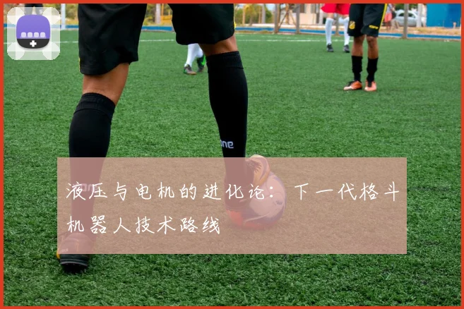 液压与电机的进化论：下一代格斗机器人技术路线