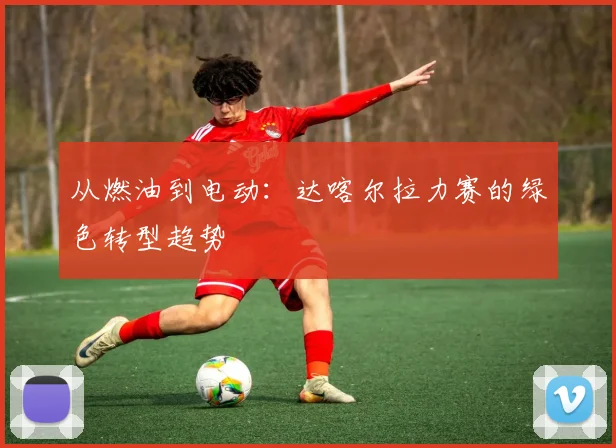 从燃油到电动：达喀尔拉力赛的绿色转型趋势