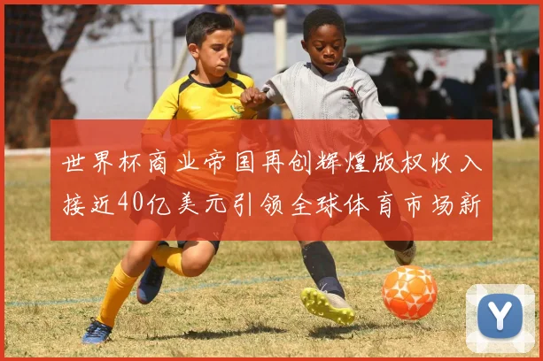 世界杯商业帝国再创辉煌版权收入接近40亿美元引领全球体育市场新潮流