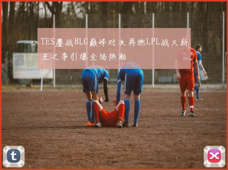 TES鏖战BLG巅峰对决再燃LPL战火新王之争引爆全场热潮