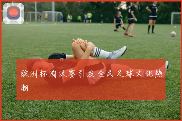 欧洲杯淘汰赛引发全民足球文化热潮