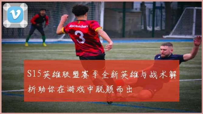 S15英雄联盟赛季全新英雄与战术解析助你在游戏中脱颖而出