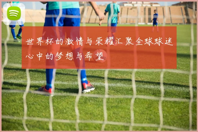 世界杯的激情与荣耀汇聚全球球迷心中的梦想与希望