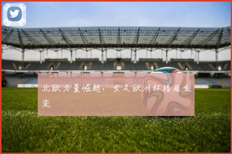 北欧力量崛起，女足欧洲杯格局生变