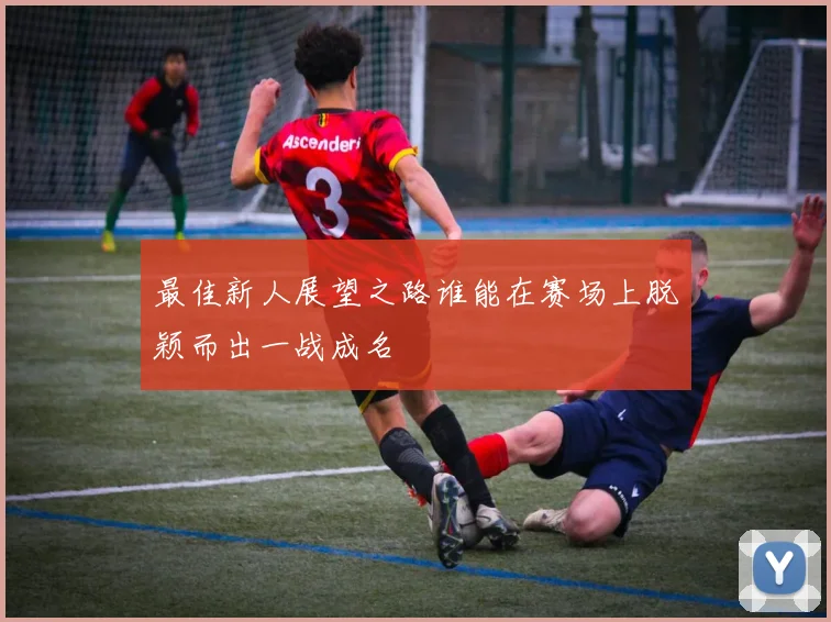 最佳新人展望之路谁能在赛场上脱颖而出一战成名