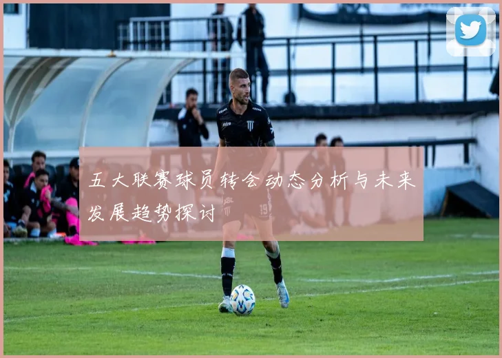 五大联赛球员转会动态分析与未来发展趋势探讨