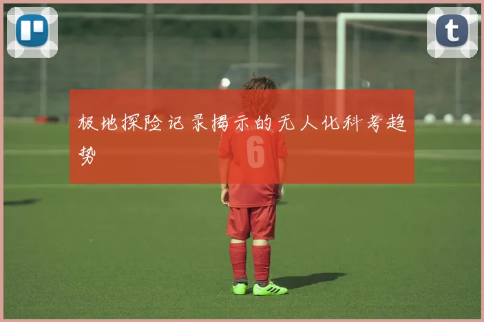 极地探险记录揭示的无人化科考趋势
