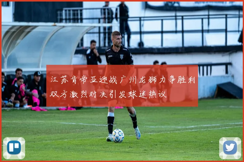 江苏肯帝亚迎战广州龙狮力争胜利双方激烈对决引发球迷热议