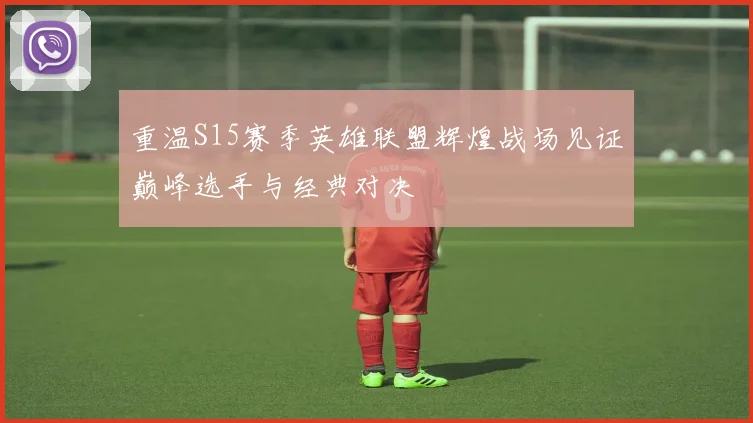 重温S15赛季英雄联盟辉煌战场见证巅峰选手与经典对决