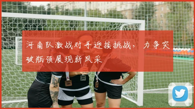 河南队激战对手迎接挑战，力争突破瓶颈展现新风采