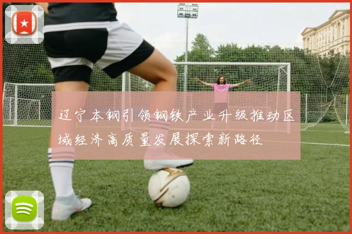辽宁本钢引领钢铁产业升级推动区域经济高质量发展探索新路径